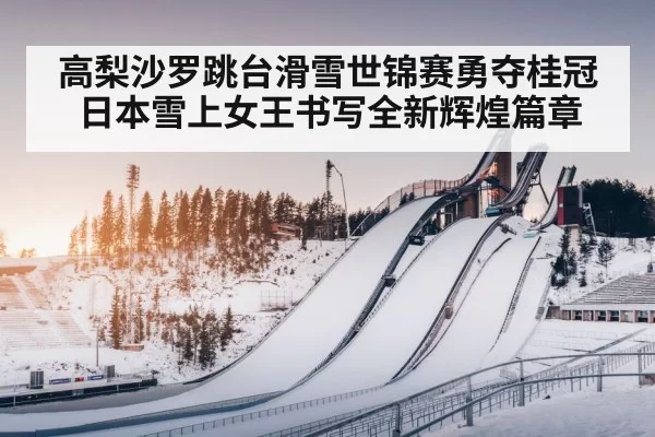 高梨沙罗跳台滑雪世锦赛勇夺桂冠日本雪上女王书写全新辉煌篇章